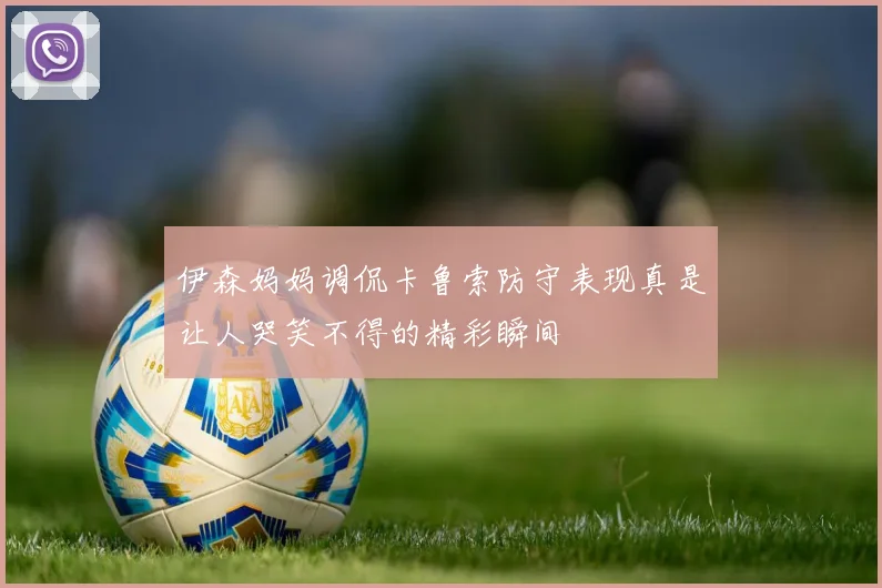 伊森妈妈调侃卡鲁索防守表现真是让人哭笑不得的精彩瞬间