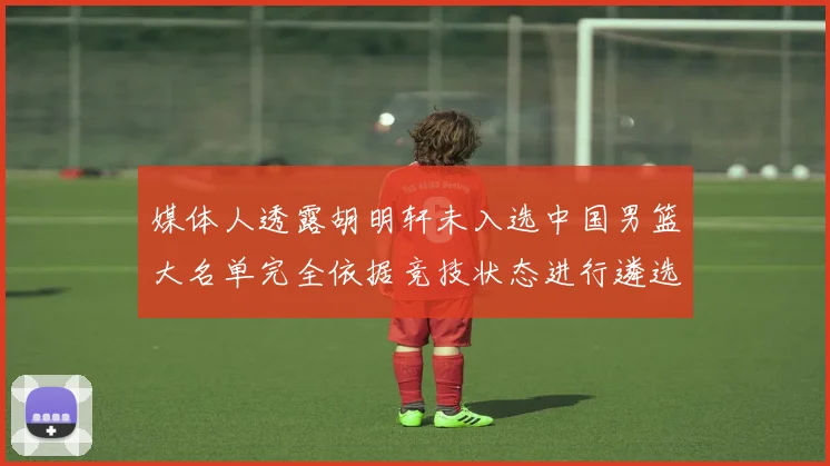 媒体人透露胡明轩未入选中国男篮大名单完全依据竞技状态进行遴选