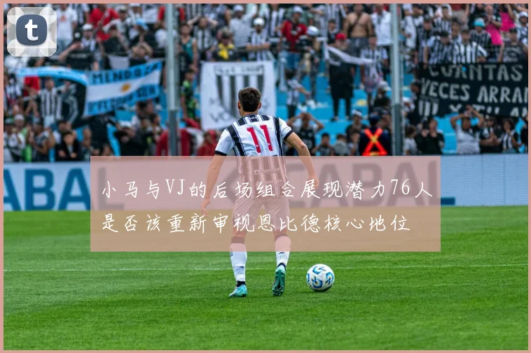 小马与VJ的后场组合展现潜力76人是否该重新审视恩比德核心地位