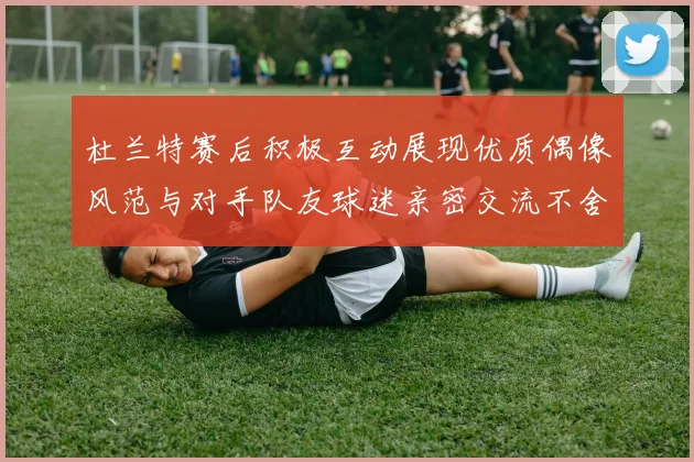杜兰特赛后积极互动展现优质偶像风范与对手队友球迷亲密交流不舍离场