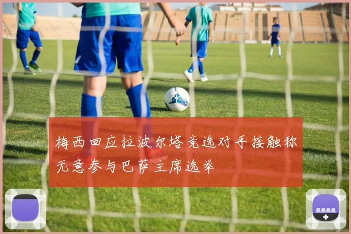 梅西回应拉波尔塔竞选对手接触称无意参与巴萨主席选举