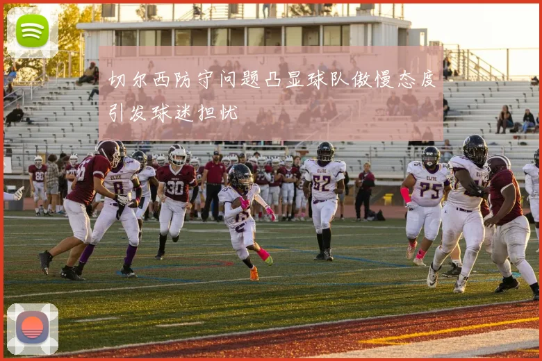 切尔西防守问题凸显球队傲慢态度引发球迷担忧