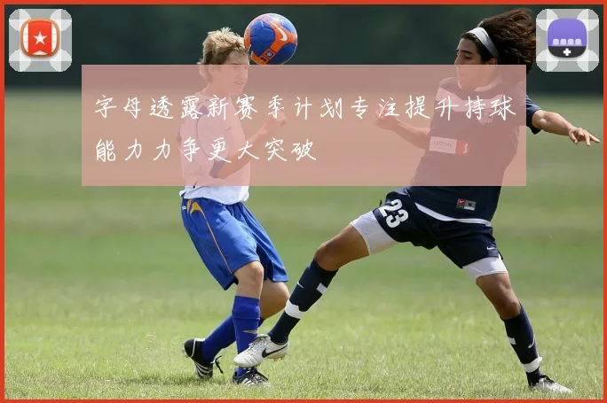 字母透露新赛季计划专注提升持球能力力争更大突破