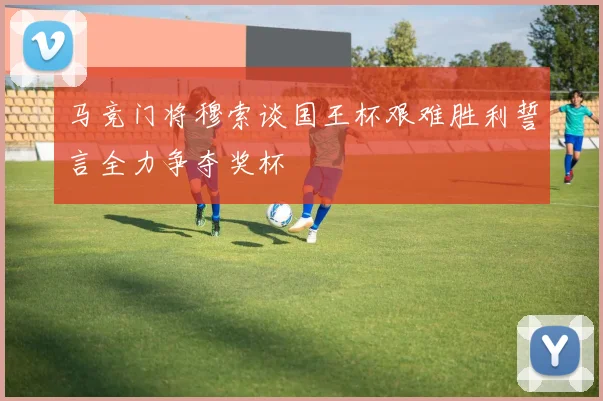 马竞门将穆索谈国王杯艰难胜利誓言全力争夺奖杯
