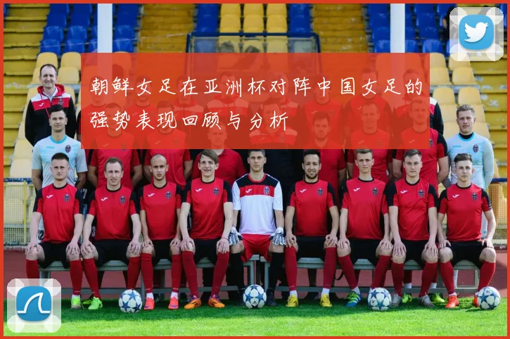 朝鲜女足在亚洲杯对阵中国女足的强势表现回顾与分析