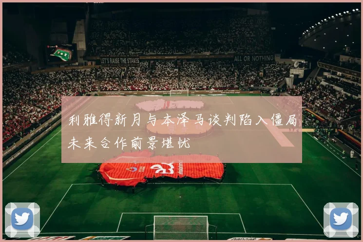 利雅得新月与本泽马谈判陷入僵局未来合作前景堪忧