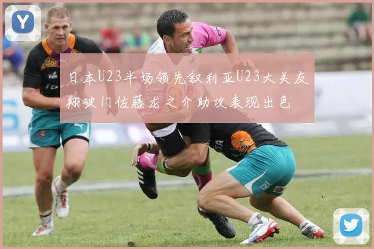 日本U23半场领先叙利亚U23大关友翔破门佐藤龙之介助攻表现出色