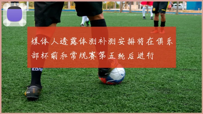 媒体人透露体测补测安排将在俱乐部杯前和常规赛第五轮后进行