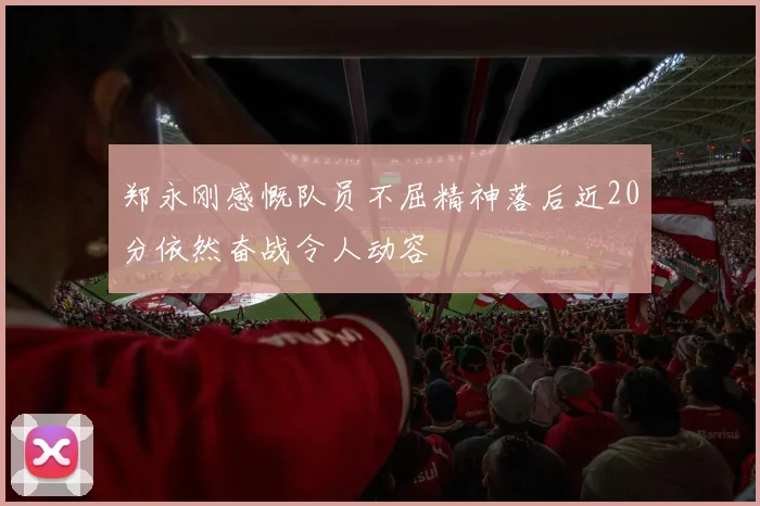 郑永刚感慨队员不屈精神落后近20分依然奋战令人动容