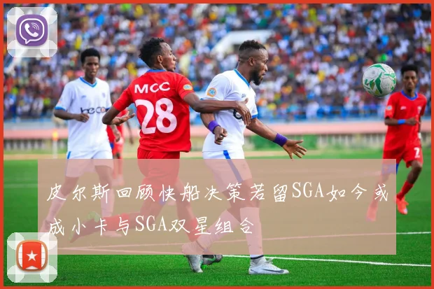 皮尔斯回顾快船决策若留SGA如今或成小卡与SGA双星组合