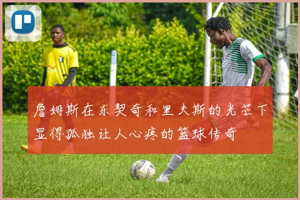 詹姆斯在东契奇和里夫斯的光芒下显得孤独让人心疼的篮球传奇