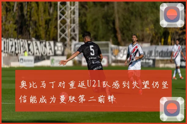 奥比马丁对重返U21队感到失望仍坚信能成为曼联第二前锋