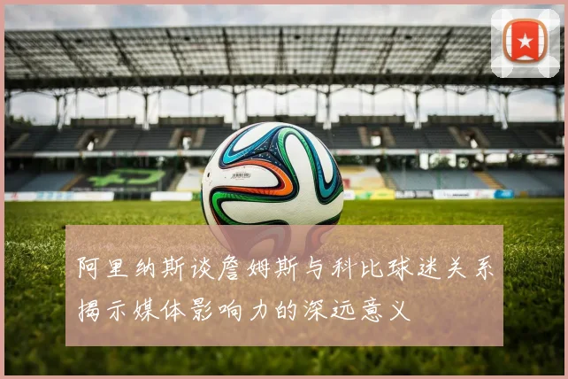 阿里纳斯谈詹姆斯与科比球迷关系揭示媒体影响力的深远意义