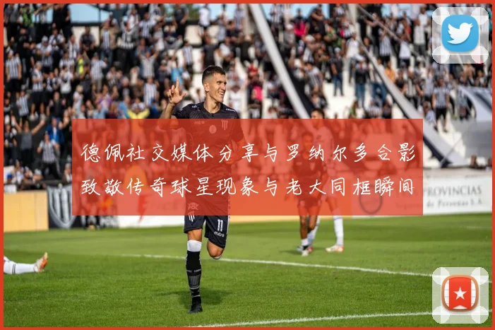 德佩社交媒体分享与罗纳尔多合影致敬传奇球星现象与老大同框瞬间