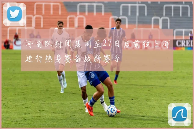 河南队封闭集训至27日后前往上海进行热身赛备战新赛季