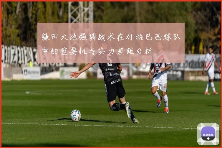 镰田大地强调战术在对抗巴西球队中的重要性与实力差距分析