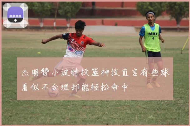 杰明赞小波特投篮神技直言有些球看似不合理却能轻松命中
