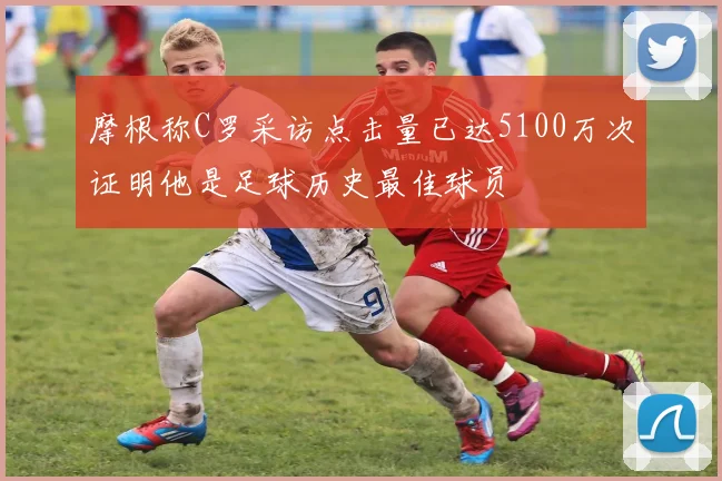摩根称C罗采访点击量已达5100万次证明他是足球历史最佳球员