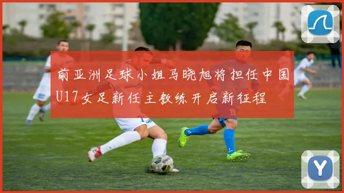 前亚洲足球小姐马晓旭将担任中国U17女足新任主教练开启新征程