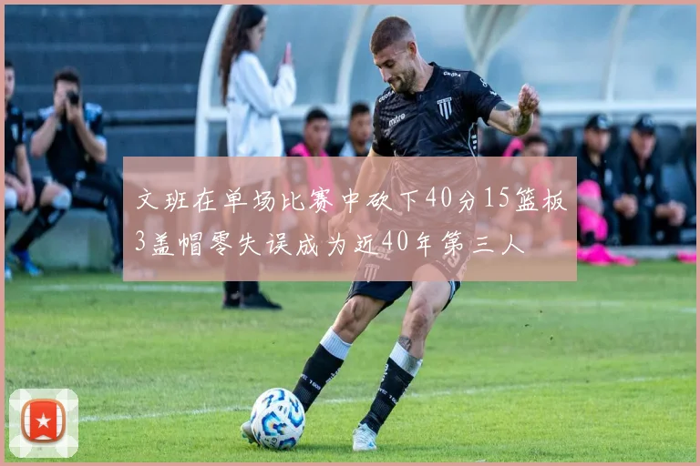 文班在单场比赛中砍下40分15篮板3盖帽零失误成为近40年第三人