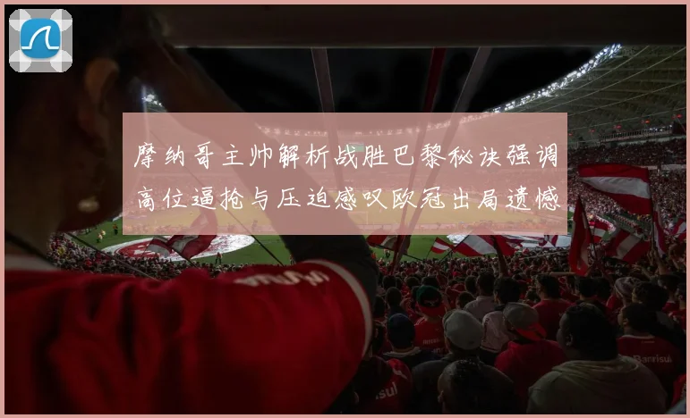 摩纳哥主帅解析战胜巴黎秘诀强调高位逼抢与压迫感叹欧冠出局遗憾