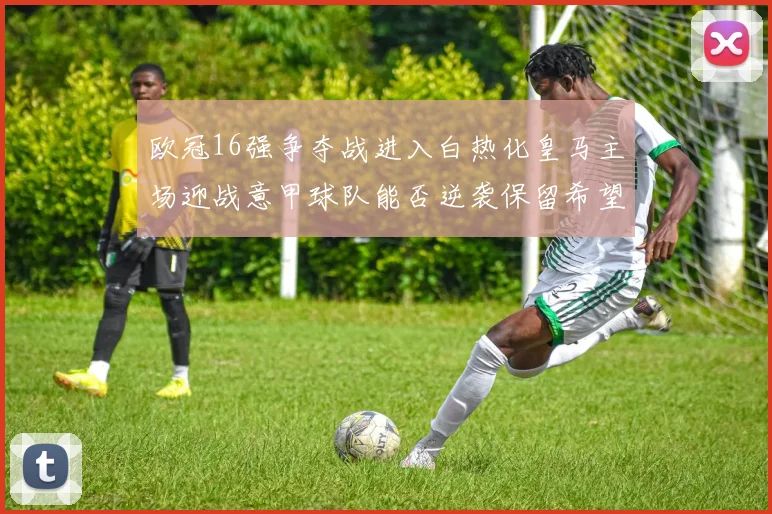 欧冠16强争夺战进入白热化皇马主场迎战意甲球队能否逆袭保留希望