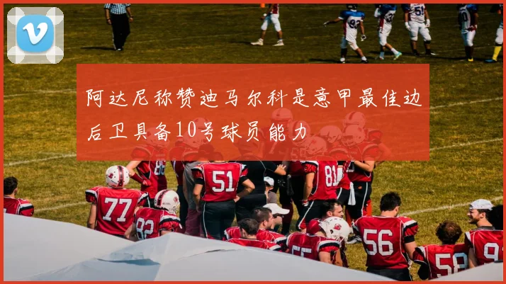 阿达尼称赞迪马尔科是意甲最佳边后卫具备10号球员能力