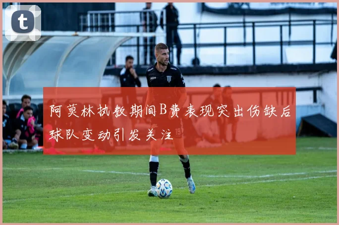 阿莫林执教期间B费表现突出伤缺后球队变动引发关注