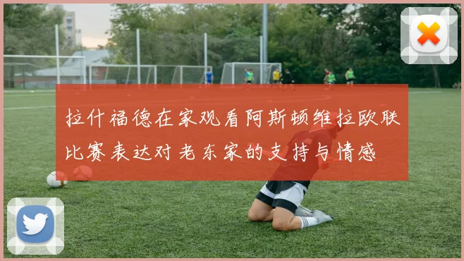 拉什福德在家观看阿斯顿维拉欧联比赛表达对老东家的支持与情感