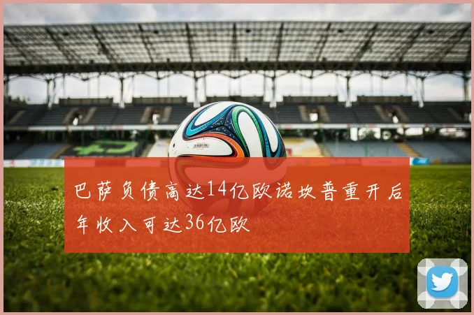 巴萨负债高达14亿欧诺坎普重开后年收入可达36亿欧