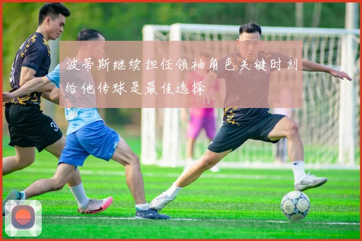 波蒂斯继续担任领袖角色关键时刻给他传球是最佳选择