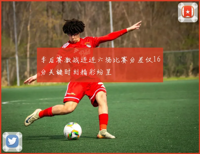 季后赛激战连连六场比赛分差仅16分关键时刻精彩纷呈