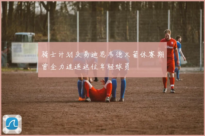 骑士计划交易迪恩韦德火箭休赛期曾全力追逐这位年轻球员