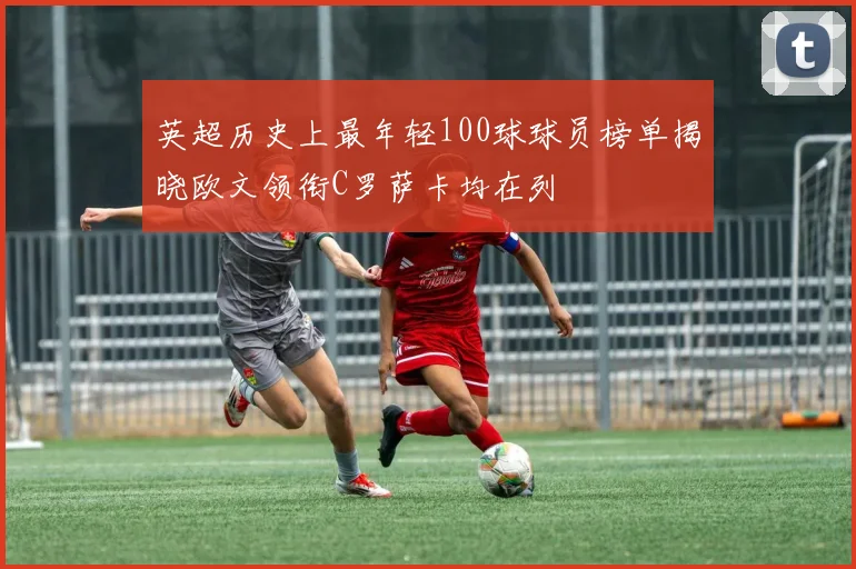 英超历史上最年轻100球球员榜单揭晓欧文领衔C罗萨卡均在列