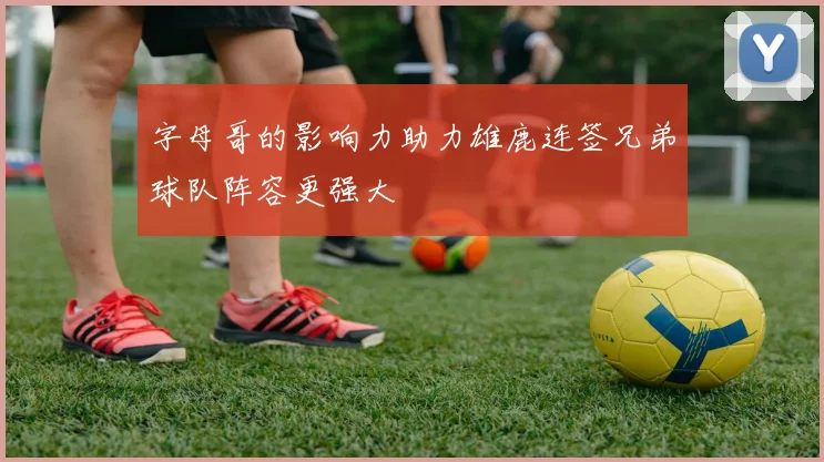 字母哥的影响力助力雄鹿连签兄弟球队阵容更强大