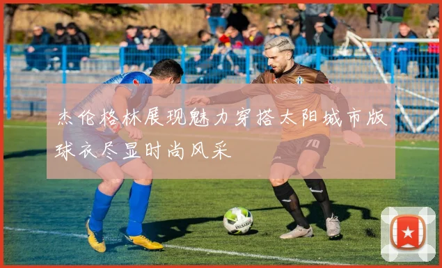 杰伦格林展现魅力穿搭太阳城市版球衣尽显时尚风采