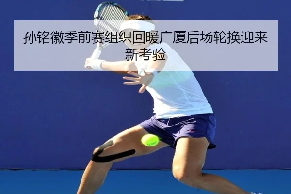 孙铭徽季前赛组织回暖广厦后场轮换迎来新考验